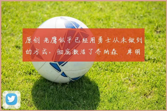 原创 老鹰似乎已经用勇士从未做到的方式，彻底激活了乔纳森・库明加