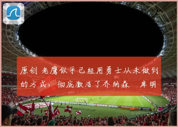 原创 老鹰似乎已经用勇士从未做到的方式，彻底激活了乔纳森・库明加