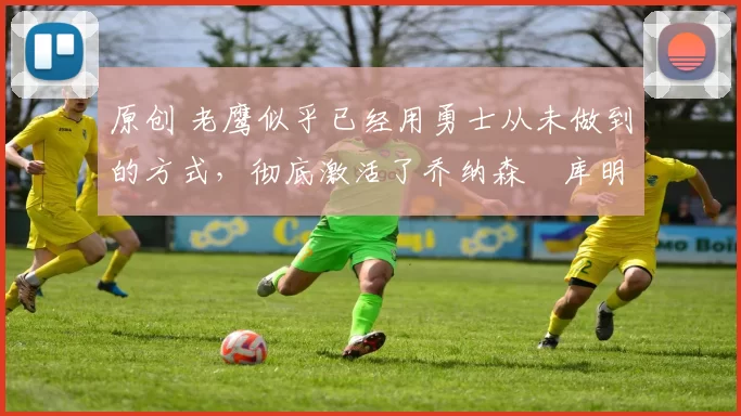 原创 老鹰似乎已经用勇士从未做到的方式，彻底激活了乔纳森・库明加