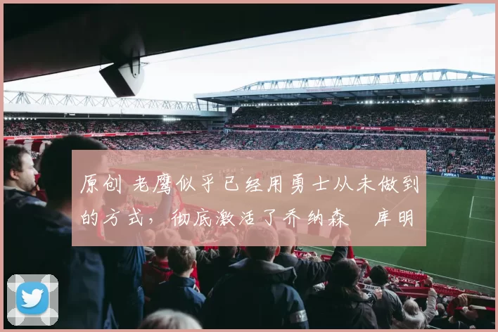 原创 老鹰似乎已经用勇士从未做到的方式，彻底激活了乔纳森・库明加