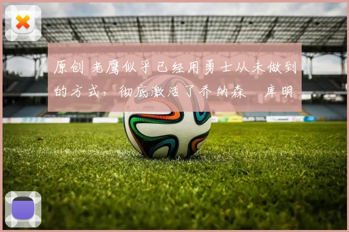 原创 老鹰似乎已经用勇士从未做到的方式，彻底激活了乔纳森・库明加