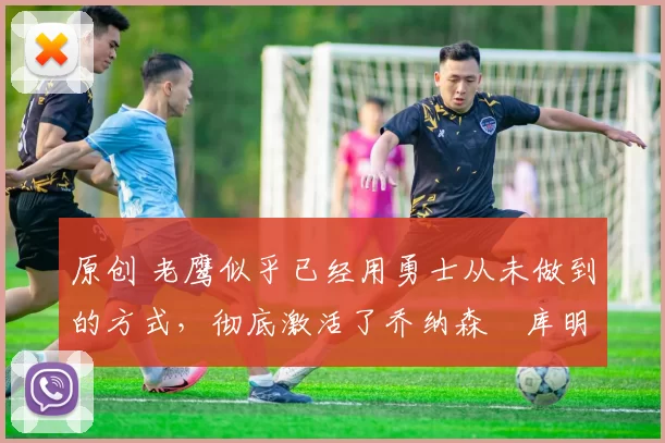 原创 老鹰似乎已经用勇士从未做到的方式,彻底激活了乔纳森・库明加