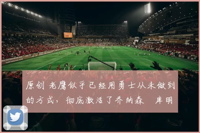 原创 老鹰似乎已经用勇士从未做到的方式,彻底激活了乔纳森・库明加