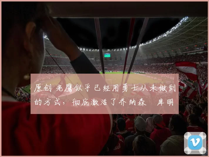 原创 老鹰似乎已经用勇士从未做到的方式,彻底激活了乔纳森・库明加