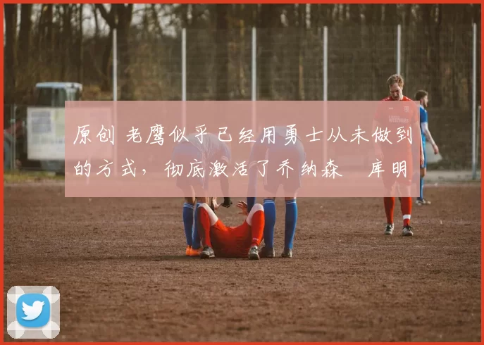 原创 老鹰似乎已经用勇士从未做到的方式,彻底激活了乔纳森・库明加