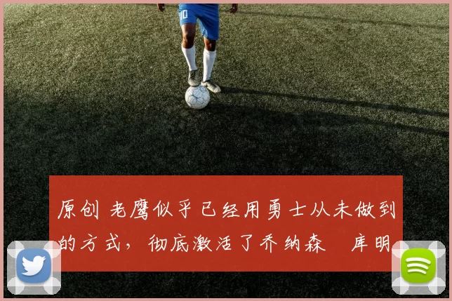 原创 老鹰似乎已经用勇士从未做到的方式，彻底激活了乔纳森・库明加