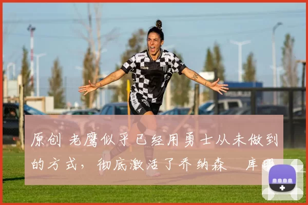 原创 老鹰似乎已经用勇士从未做到的方式,彻底激活了乔纳森・库明加