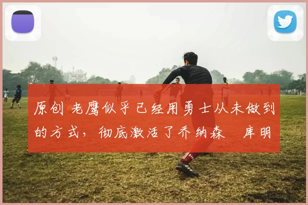 原创 老鹰似乎已经用勇士从未做到的方式,彻底激活了乔纳森・库明加