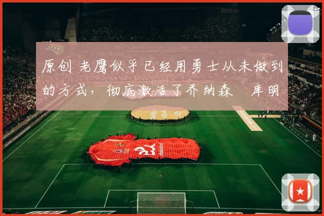 原创 老鹰似乎已经用勇士从未做到的方式，彻底激活了乔纳森・库明加