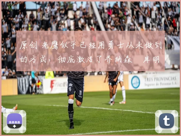 原创 老鹰似乎已经用勇士从未做到的方式，彻底激活了乔纳森・库明加
