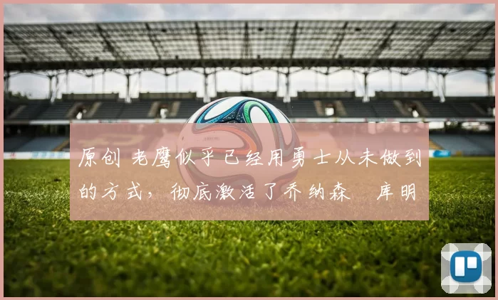 原创 老鹰似乎已经用勇士从未做到的方式,彻底激活了乔纳森・库明加