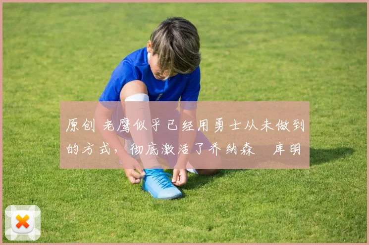 原创 老鹰似乎已经用勇士从未做到的方式，彻底激活了乔纳森・库明加