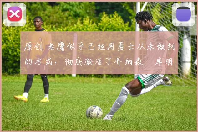 原创 老鹰似乎已经用勇士从未做到的方式,彻底激活了乔纳森・库明加