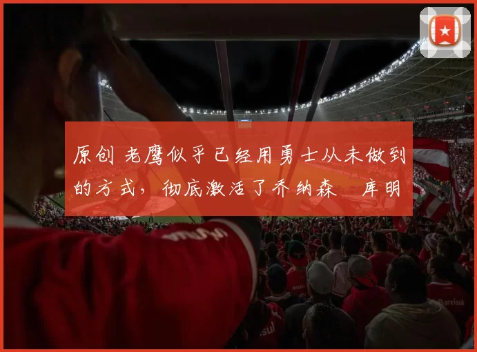 原创 老鹰似乎已经用勇士从未做到的方式，彻底激活了乔纳森・库明加