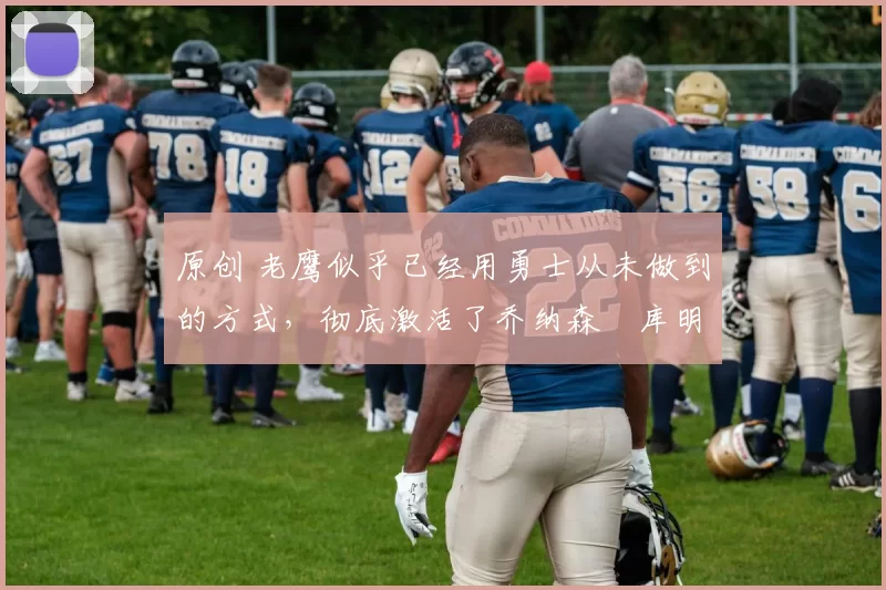 原创 老鹰似乎已经用勇士从未做到的方式，彻底激活了乔纳森・库明加