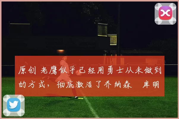 原创 老鹰似乎已经用勇士从未做到的方式,彻底激活了乔纳森・库明加