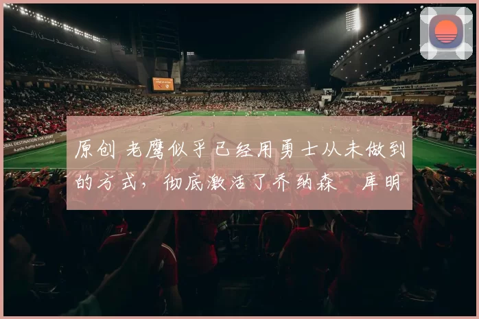 原创 老鹰似乎已经用勇士从未做到的方式，彻底激活了乔纳森・库明加