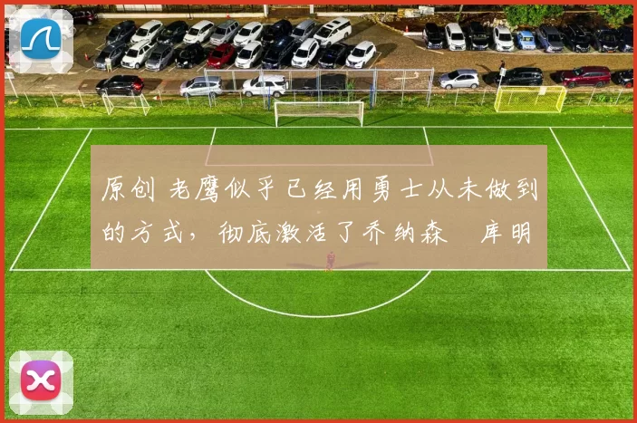 原创 老鹰似乎已经用勇士从未做到的方式，彻底激活了乔纳森・库明加