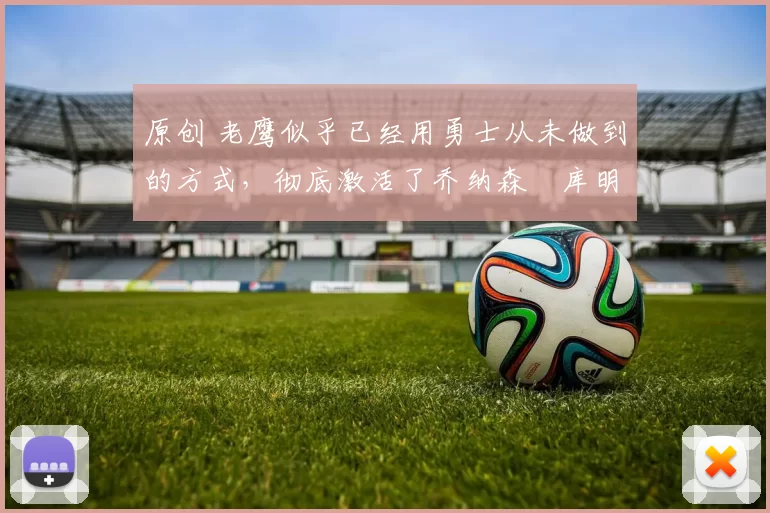 原创 老鹰似乎已经用勇士从未做到的方式，彻底激活了乔纳森・库明加