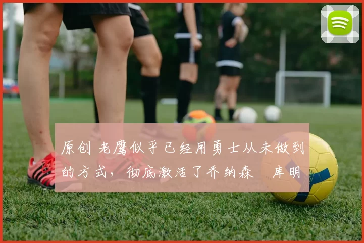 原创 老鹰似乎已经用勇士从未做到的方式,彻底激活了乔纳森・库明加