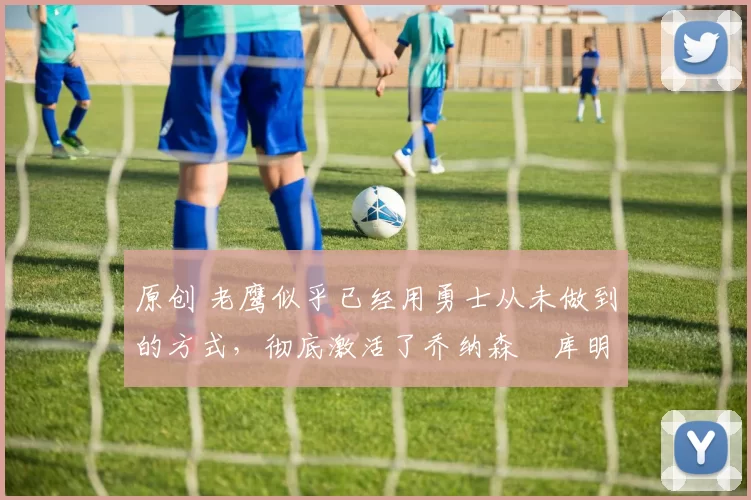 原创 老鹰似乎已经用勇士从未做到的方式,彻底激活了乔纳森・库明加