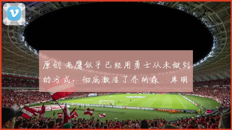 原创 老鹰似乎已经用勇士从未做到的方式,彻底激活了乔纳森・库明加