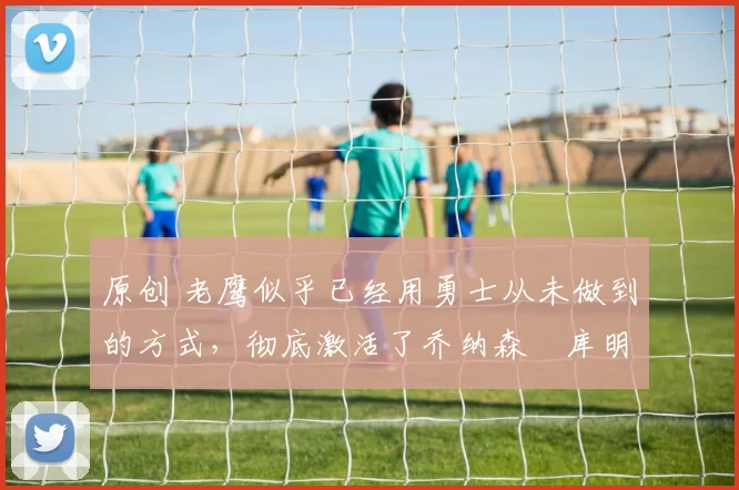 原创 老鹰似乎已经用勇士从未做到的方式,彻底激活了乔纳森・库明加