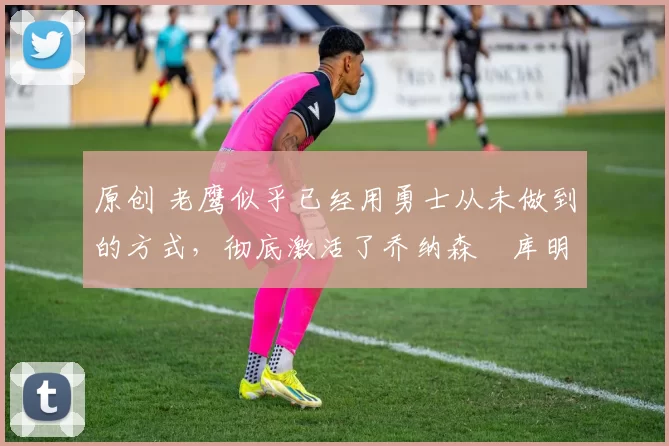 原创 老鹰似乎已经用勇士从未做到的方式,彻底激活了乔纳森・库明加