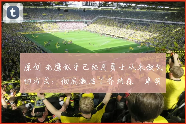 原创 老鹰似乎已经用勇士从未做到的方式，彻底激活了乔纳森・库明加