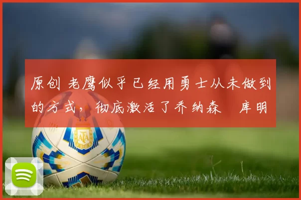 原创 老鹰似乎已经用勇士从未做到的方式，彻底激活了乔纳森・库明加