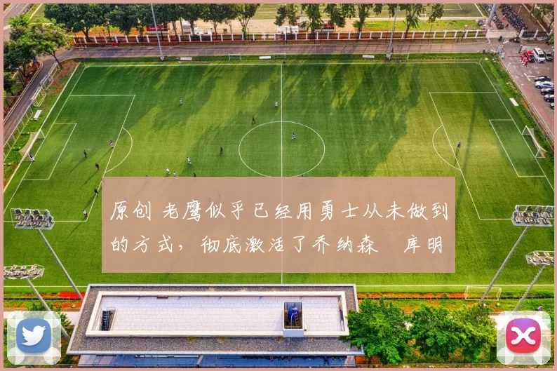 原创 老鹰似乎已经用勇士从未做到的方式，彻底激活了乔纳森・库明加