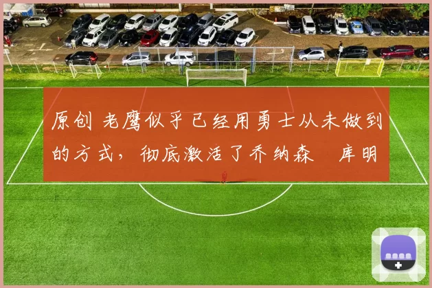 原创 老鹰似乎已经用勇士从未做到的方式，彻底激活了乔纳森・库明加