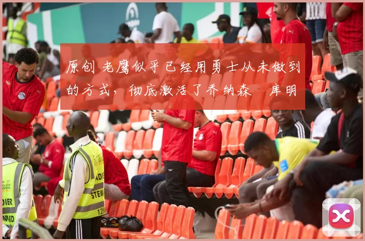 原创 老鹰似乎已经用勇士从未做到的方式，彻底激活了乔纳森・库明加