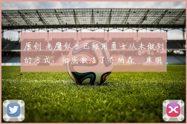 原创 老鹰似乎已经用勇士从未做到的方式，彻底激活了乔纳森・库明加