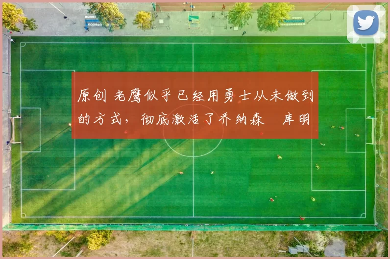 原创 老鹰似乎已经用勇士从未做到的方式，彻底激活了乔纳森・库明加