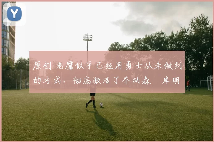 原创 老鹰似乎已经用勇士从未做到的方式,彻底激活了乔纳森・库明加