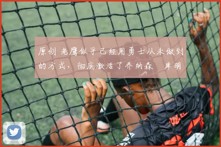 原创 老鹰似乎已经用勇士从未做到的方式，彻底激活了乔纳森・库明加