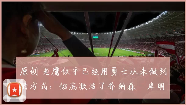 原创 老鹰似乎已经用勇士从未做到的方式，彻底激活了乔纳森・库明加