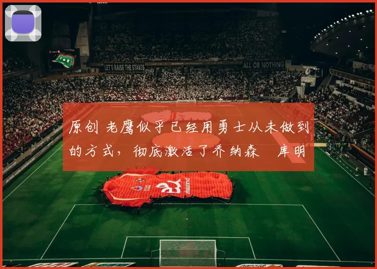 原创 老鹰似乎已经用勇士从未做到的方式,彻底激活了乔纳森・库明加