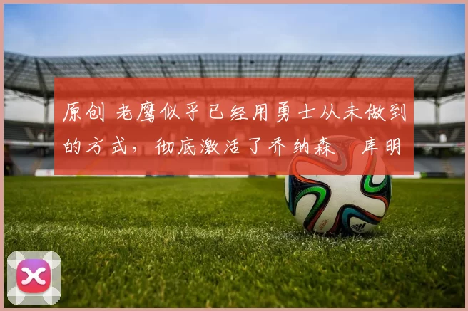 原创 老鹰似乎已经用勇士从未做到的方式,彻底激活了乔纳森・库明加