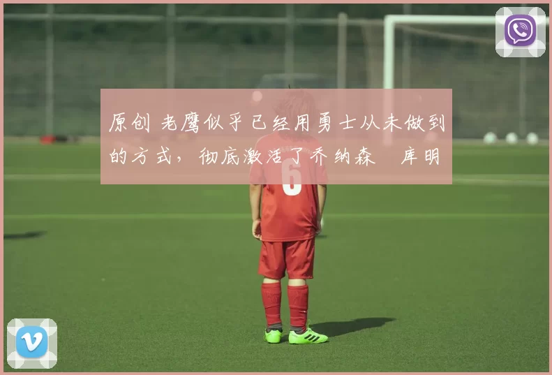 原创 老鹰似乎已经用勇士从未做到的方式,彻底激活了乔纳森・库明加