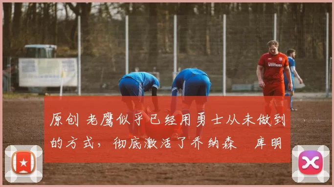 原创 老鹰似乎已经用勇士从未做到的方式,彻底激活了乔纳森・库明加