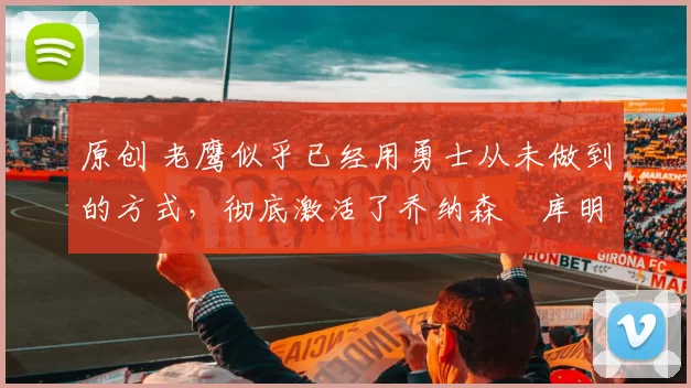 原创 老鹰似乎已经用勇士从未做到的方式,彻底激活了乔纳森・库明加