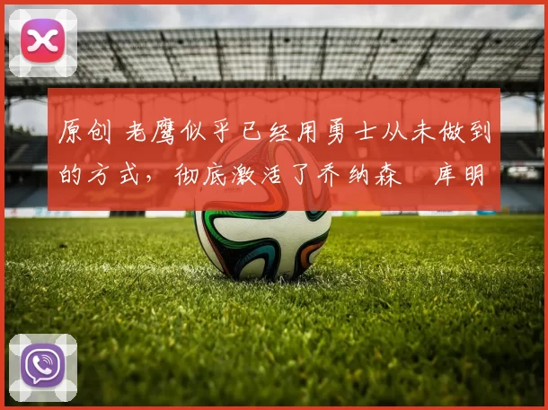 原创 老鹰似乎已经用勇士从未做到的方式,彻底激活了乔纳森・库明加