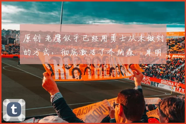 原创 老鹰似乎已经用勇士从未做到的方式，彻底激活了乔纳森・库明加