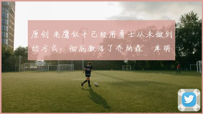 原创 老鹰似乎已经用勇士从未做到的方式,彻底激活了乔纳森・库明加