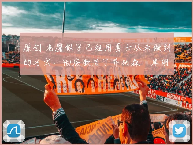 原创 老鹰似乎已经用勇士从未做到的方式，彻底激活了乔纳森・库明加