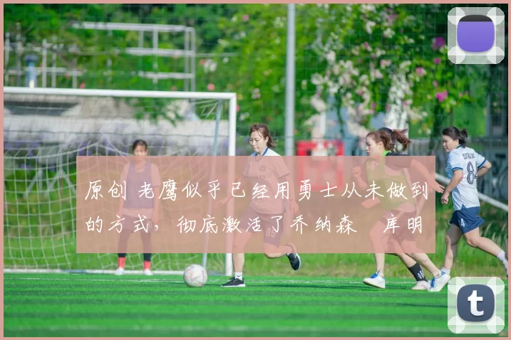 原创 老鹰似乎已经用勇士从未做到的方式,彻底激活了乔纳森・库明加