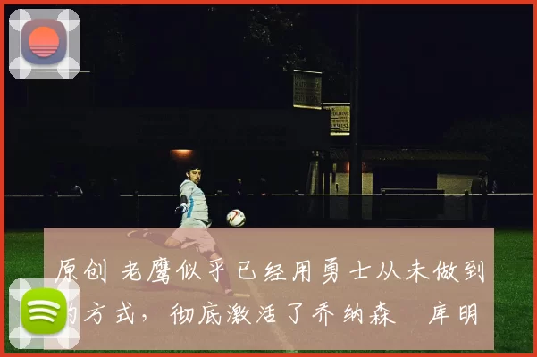 原创 老鹰似乎已经用勇士从未做到的方式,彻底激活了乔纳森・库明加