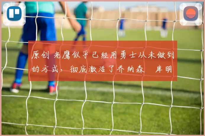 原创 老鹰似乎已经用勇士从未做到的方式，彻底激活了乔纳森・库明加